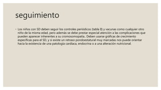seguimiento
◦ Los niños con SD deben seguir los controles periódicos (tabla II) y vacunas como cualquier otro
niño de la misma edad, pero además se debe prestar especial atención a las complicaciones que
pueden aparecer inherentes a su cromosomopatía.. Deben usarse gráficas de crecimiento
específicas para el SD, y si existe un retraso pondoestatural muy marcadas nos puede orientar
hacia la existencia de una patología cardíaca, endocrina o a una alteración nutricional.
 