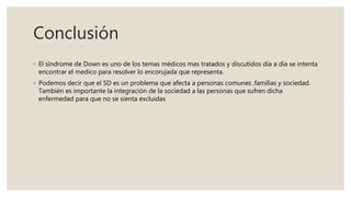 Conclusión
◦ El síndrome de Down es uno de los temas médicos mas tratados y discutidos día a día se intenta
encontrar el medico para resolver lo encorujada que representa.
◦ Podemos decir que el SD es un problema que afecta a personas comunes ,familias y sociedad.
También es importante la integración de la sociedad a las personas que sufren dicha
enfermedad para que no se sienta excluidas
 