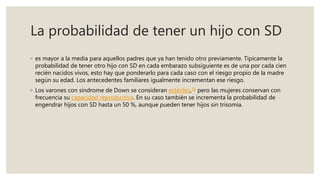 La probabilidad de tener un hijo con SD
◦ es mayor a la media para aquellos padres que ya han tenido otro previamente. Típicamente la
probabilidad de tener otro hijo con SD en cada embarazo subsiguiente es de una por cada cien
recién nacidos vivos, esto hay que ponderarlo para cada caso con el riesgo propio de la madre
según su edad. Los antecedentes familiares igualmente incrementan ese riesgo.
◦ Los varones con síndrome de Down se consideran estériles,18 pero las mujeres conservan con
frecuencia su capacidad reproductiva. En su caso también se incrementa la probabilidad de
engendrar hijos con SD hasta un 50 %, aunque pueden tener hijos sin trisomía.
 