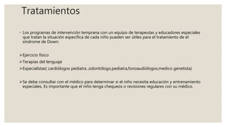 Tratamientos
◦ Los programas de intervención temprana con un equipo de terapeutas y educadores especiales
que tratan la situación especifica de cada niño pueden ser útiles para el tratamiento de el
síndrome de Down:
Ejercicio físico
Terapias del lenguaje
Especialistas( cardiólogos pediatra ,odontólogo,pediatra,fonoaudiólogos,medico genetista)
Se debe consultar con el médico para determinar si el niño necesita educación y entrenamiento
especiales. Es importante que el niño tenga chequeos o revisiones regulares con su médico.
 