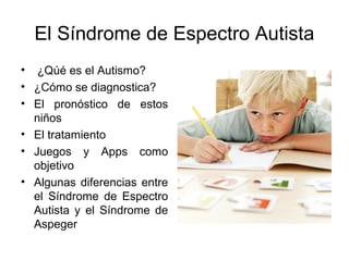 El Síndrome de Espectro Autista
• ¿Qúé es el Autismo?
• ¿Cómo se diagnostica?
• El pronóstico de estos
  niños
• El tratamiento
• Juegos y Apps como
  objetivo
• Algunas diferencias entre
  el Síndrome de Espectro
  Autista y el Síndrome de
  Aspeger
 