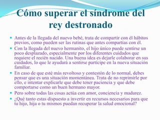 Cómo superar el síndrome del
           rey destronado
 Antes de la llegada del nuevo bebé, trata de compartir con él hábitos
    previos, como pueden ser las rutinas que antes compartías con él.
   Con la llegada del nuevo hermanito, el hijo único puede sentirse un
    poco desplazado, especialmente por los diferentes cuidados que
    requiere el recién nacido. Una buena idea es dejarle colaborar en sus
    cuidados, lo que le ayudará a sentirse partícipe en la nueva situación
    familiar.
   En caso de que esté más revoltoso y contestón de lo normal, debes
    pensar que es una situación momentánea. Trata de no reprimirle por
    ello, e intentar explicarle que debe tener paciencia y que debe
    comportarse como un buen hermano mayor.
   Pero sobre todas las cosas actúa con amor, conciencia y madurez.
   ¿Qué tanto estas dispuesto a invertir en recursos necesarios para que
    tu hijo, hija o tu mismos puedan recuperar la salud emocional?
 