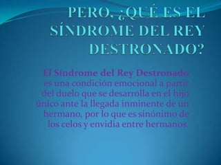 El Síndrome del Rey Destronado
 es una condición emocional a partir
 del duelo que se desarrolla en el hijo
único ante la llegada inminente de un
 hermano, por lo que es sinónimo de
  los celos y envidia entre hermanos.
 