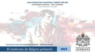 El síndrome de Sjögren primario 2023
JHAN SEBASTIAN SAAVEDRA TORRES (MD.MF)
Universidad Javeriana – Cali. Colombia.
Facultad de Salud–Departamento- Posgrado – Medicina Familiar.
Fecha de Realización: 22-12-2023
 