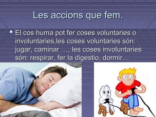 LLeess aacccciioonnss qquuee ffeemm.. 
 EEll ccooss hhuummaa ppoott ffeerr ccoosseess vvoolluunnttaarriieess oo 
iinnvvoolluunnttaarriieess,,lleess ccoosseess vvoolluunnttaarriieess ssóónn:: 
jjuuggaarr,, ccaammiinnaarr ……,, lleess ccoosseess iinnvvoolluunnttaarriieess 
ssóónn:: rreessppiirraarr,, ffeerr llaa ddiiggeessttiioo,, ddoorrmmiirr…… 
 