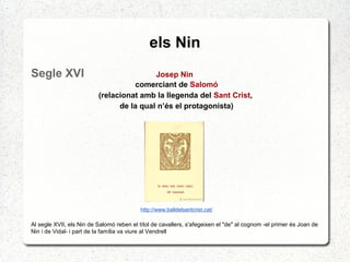 els Nin
Segle XVI Josep Nin
comerciant de Salomó
(relacionat amb la llegenda del Sant Crist,
de la qual n’és el protagonista)
http://www.balldelsantcrist.cat/
Al segle XVII, els Nin de Salomó reben el títol de cavallers, s'afegeixen el "de" al cognom -el primer és Joan de
Nin i de Vidal- i part de la família va viure al Vendrell
 