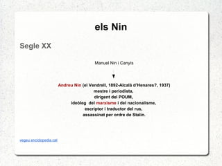 els Nin
Segle XX
Manuel Nin i Canyís
Andreu Nin (el Vendrell, 1892-Alcalá d’Henares?, 1937)
mestre i periodista,
dirigent del POUM,
ideòleg del marxisme i del nacionalisme,
escriptor i traductor del rus,
assassinat per ordre de Stalin.
vegeu enciclopedia.cat
 