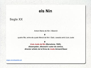 els Nin
Segle XX
Antoni Maria de Nin i Alberich
quatre fills, entre els quals Mercè de Nin i Sabi, casada amb Lluís Juste
Lluís Juste de Nin (Barcelona, 1945),
dissenyador, dibuixant i autor de còmics,
director artístic de la firma de moda Armand Bassi
vegeu enciclopedia.cat
 