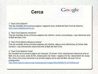 Cerca
1. "Sant Crist Salomó"
Tots els resultats de la primera pàgina i següents duen al Ball del Sant Crist de Salomó:
http://www.balldelsantcrist.cat/
2. "Sant Crist Salomó marxisme"
Tots els resultats de les primeres pàgines són distints i sense concordança, i cap relacionat amb
el Ball del Sant Crist
3. "Sant Crist Salomó literatura eròtica"
Tots els resultats de les primeres pàgines són distints -alguns amb referències al Cantar dels
Cantars- i cap directament relacionat amb el Ball del Sant Crist
4. "Sant Crist Salomó moda"
Els resultats de la primera pàgina són diversos. El primer -l'únic estrictament relacionat amb el
Ball- ens du a Lluís Juste de Nin, dissenyador de moda i -segons s'hi diu- descendent de Josep
Nin -l'únic nom propi esmentat a la primera pàgina de la web del Ball, del qual n'és el
protagonista:
http://www.salomo.altanet.org/media/upload/imatges/SALOMOBUTLLETI6Web.pdf
 