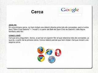 Cerca
ANÀLISI:
En una primera cerca, no hem trobat una relació directa entre tots els conceptes, però sí entre
dos ("Sant Crist Salomó" + "moda") i a partir del Ball del Sant Crist de Salomó i dels llaços
familiars dels Nin
CONCLUSIÓ:
Cal que ens preguntem, doncs, si pot ser el cognom Nin el que relaciona tots els conceptes, ja
que és, a partir de la primera cerca, l'única relació parcial que hem trobat. Cal que iniciem una
segona cerca
 