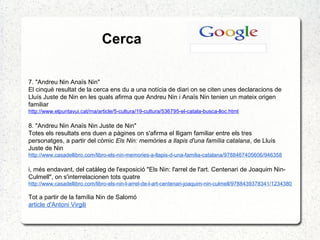 Cerca
7. "Andreu Nin Anaïs Nin"
El cinquè resultat de la cerca ens du a una notícia de diari on se citen unes declaracions de
Lluís Juste de Nin en les quals afirma que Andreu Nin i Anaïs Nin tenien un mateix origen
familiar
http://www.elpuntavui.cat/ma/article/5-cultura/19-cultura/536795-el-catala-busca-lloc.html
8. "Andreu Nin Anaïs Nin Juste de Nin"
Totes els resultats ens duen a pàgines on s'afirma el lligam familiar entre els tres
personatges, a partir del còmic Els Nin: memòries a llapis d'una família catalana, de Lluís
Juste de Nin
http://www.casadellibro.com/libro-els-nin-memories-a-llapis-d-una-familia-catalana/9788467405606/946358
i, més endavant, del catàleg de l'exposició "Els Nin: l'arrel de l'art. Centenari de Joaquim Nin-
Culmell", on s'interrelacionen tots quatre
http://www.casadellibro.com/libro-els-nin-l-arrel-de-l-art-centenari-joaquim-nin-culmell/9788439378341/1234380
Tot a partir de la família Nin de Salomó
article d'Antoni Virgili
 