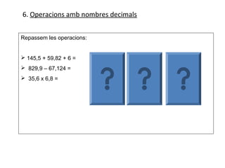 6. Operacions amb nombres decimals


Repassem les operacions:


 145,5 + 59,82 + 6 =      145,5    829,900     35,6
 829,9 – 67,124 =          59,82   - 67,124    x 6,8
                             6
 35,6 x 6,8 =                       762,776    2848
                           211,32              2136
                                               242,08
 