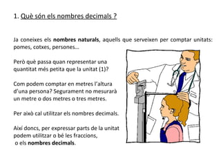 1. Què són els nombres decimals ?


Ja coneixes els nombres naturals, aquells que serveixen per comptar unitats:
pomes, cotxes, persones…

Però què passa quan representar una
quantitat més petita que la unitat (1)?

Com podem comptar en metres l’altura
d’una persona? Segurament no mesurarà
un metre o dos metres o tres metres.

Per això cal utilitzar els nombres decimals.

Així doncs, per expressar parts de la unitat
podem utilitzar o bé les fraccions,
o els nombres decimals.
 