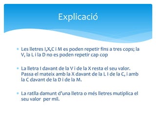  Les lletres I,X,C i M es poden repetir fins a tres cops; la
V, la L i la D no es poden repetir cap cop
 La lletra I davant de la V i de la X resta el seu valor.
Passa el mateix amb la X davant de la L I de la C, i amb
la C davant de la D i de la M.
 La ratlla damunt d’una lletra o més lletres mutiplica el
seu valor per mil.
Explicació
 
