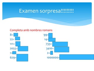 Examen sorpresa!!!!!!!!!
Completa amb nombres romans
8= VIII 99= IC
22= XXII 14= XIV
111= CXI 733= DCCXXXIII
2055= MMLV 3410= MMMCDX
1= I 2=II
629= DCXXIX 1000000= M
 