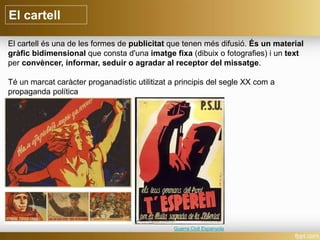 El cartell
El cartell és una de les formes de publicitat que tenen més difusió. És un material
gràfic bidimensional que consta d'una imatge fixa (dibuix o fotografies) i un text
per convèncer, informar, seduir o agradar al receptor del missatge.
Té un marcat caràcter proganadístic utilitizat a principis del segle XX com a
propaganda política
Guerra Civil Espanyola
 