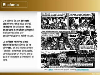 El còmic
Un còmic és un objecte
bidimensional que conté
imatges estàtiques i text,
exposats simultàniament i
indispensables per
desenvolupar el relat visual.
La unitat mínima amb
significat del cómic és la
vinyeta, on es representen
l’espai i el temps de l'acció,
tancada per un marc, en la
qual s'integren la imatge i el
text.
1992, Maus, a two volume graphic novel by Art Spiegelman
 