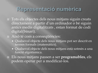 Representació numèricaTots els objectes dels nous mitjans siguin creats directament a partir d’un ordinador o bé siguin antics medis digitalitzats , estan format de codi digital(binari).Això té com a conseqüències:Qualsevol objecte dels nous mitjans pot ser descrit en termes formals (matemàtics).Qualsevol objecte dels nous mitjans està sotmès a una funció algorísmica.Els nous mitjans passen a ser programables, els podem operar per a modificar-los.