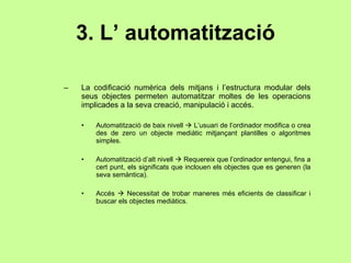 3. L’ automatització La codificació numèrica dels mitjans i l’estructura modular dels seus objectes permeten automatitzar moltes de les operacions implicades a la seva creació, manipulació i accés. Automatització de baix nivell    L’usuari de l’ordinador modifica o crea des de zero un objecte mediàtic mitjançant plantilles o algoritmes simples. Automatització d’alt nivell    Requereix que l’ordinador entengui, fins a cert punt, els significats que inclouen els objectes que es generen (la seva semàntica). Accés    Necessitat de trobar maneres més eficients de classificar i buscar els objectes mediàtics. 