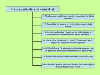 Casos particulars de variabilitat 1- Els elements mediàtics es guarden a una base de dades mediàtica. 2- Possibilitat de separar el contingut (les dades) de la interfaç. 3- La informació sobre l’usuari pot ser utilitzada per la  composició del mitjà i dels seus propis elements. 4- Interactivitat de tipus arbori (menú). Quan anem a un  objecte el  programa ens dóna opcions. 5- HIPERMEDIA    Els elements multimèdia que composen un document estan connectats mitjançant hipervincles 6- Actualitzacions periòdiques (Manuals o automàtiques) 7- Escalabilitat, generar versions diferents del mateix objecte a diferents tamanys o nivells. 