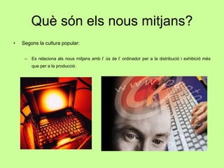 Què són els nous mitjans? Segons la cultura popular: Es relaciona als nous mitjans amb l’ ús de l’ ordinador per a la distribució i exhibició més que per a la producció. 