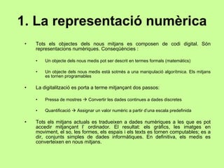1. La representació numèrica Tots els objectes dels nous mitjans es composen de codi digital. Són representacions numèriques. Conseqüències : Un objecte dels nous medis pot ser descrit en termes formals (matemàtics) Un objecte dels nous medis està sotmès a una manipulació algorítmica. Els mitjans es tornen programables La digitalització es porta a terme mitjançant dos passos: Pressa de mostres    Convertir les dades continues a dades discretes Quantificació    Assignar un valor numèric a partir d’una escala predefinida Tots els mitjans actuals es tradueixen a dades numèriques a les que es pot accedir mitjançant l’ ordinador. El resultat: els gràfics, les imatges en moviment, el so, les formes, els espais i els texts es tornen computables; es a dir, conjunts simples de dades informàtiques. En definitiva, els medis es converteixen en nous mitjans. 