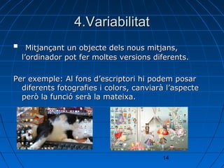 4.Variabilitat
     Mitjançant un objecte dels nous mitjans,
    l’ordinador pot fer moltes versions diferents.

Per exemple: Al fons d’escriptori hi podem posar
  diferents fotografies i colors, canviarà l’aspecte
  però la funció serà la mateixa.




                                          14
 