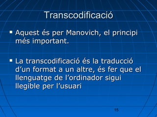 Transcodificació
   Aquest és per Manovich, el principi
    més important.

   La transcodificació és la traducció
    d’un format a un altre, és fer que el
    llenguatge de l’ordinador sigui
    llegible per l’usuari


                                15
 