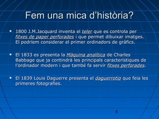 Fem una mica d’història?
   1800 J.M.Jacquard inventa el teler que es controla per
    fitxes de paper perforades i que permet dibuixar imatges.
    El podríem considerar el primer ordinadors de gràfics.

   El 1833 es presenta la Màquina analítica de Charles
    Babbage que ja contindrà les principals característiques de
    l’ordinador modern i que també fa servir fitxes perforades.

   El 1839 Louis Daguerre presenta el daguerrotip que feia les
    primeres fotografies.




                                                 5
 