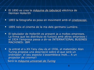    El 1890 es crea la màquina de tabulació elèctrica de
    Herman Hollerith

   1893 la fotografia es posa en moviment amb el cinetoscopi.

   1895 neix el cinema de la ma dels germans Lumière.

   El tabulador de Hollerith es present ja a moltes empreses.
    La firma que les distribuia es fusiona amb altres empreses i
    el 1924 l’empresa passa a dir-se INTERNATIONAL BUSINES
    MACHINES: IBM

   Ja entrat el s.XX l’any clau és el 1936, el matemàtic Alan
    Turing proposa una descripció sobre el que serà un
    ordinador: el seu aspecte s’assemblava molt... A un
    projector de cinema!!
    Serà la màquina universal de Turing
                                                  6
 