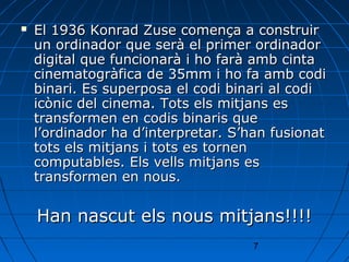    El 1936 Konrad Zuse comença a construir
    un ordinador que serà el primer ordinador
    digital que funcionarà i ho farà amb cinta
    cinematogràfica de 35mm i ho fa amb codi
    binari. Es superposa el codi binari al codi
    icònic del cinema. Tots els mitjans es
    transformen en codis binaris que
    l’ordinador ha d’interpretar. S’han fusionat
    tots els mitjans i tots es tornen
    computables. Els vells mitjans es
    transformen en nous.

    Han nascut els nous mitjans!!!!
                                    7
 