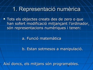 1. Representació numèrica
   Tots els objectes creats des de zero o que
    han sofert modificació mitjançant l’ordinador,
    són representacions numèriques i tenen:

            a. Funció matemàtica

            b. Estan sotmesos a manipulació.



Així doncs, els mitjans són programables.
                                   9
 