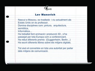 Lev Manovich Nascut a Moscou, es traslladà  i viu actualment als Estats Units on és professor. Domina disciplines com: pintura,  arquitectura, semiòtica, Informàtica... Ha treballat fent animació i producció 3D , s’ha passejat per tota Europa com a conferenciant.  Ha rebut diferents premis  (Guggenheim, Berlin...) Ha escrit diferents llibres sobre els mitjans digitals. Tot això el converteix en tota una autoritat per parlar dels mitjans de comunicació. 