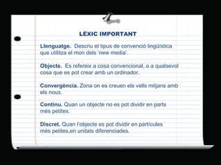 LÉXIC   IMPORTANT Llenguatge.  Descriu el tipus de convenció lingüística que utilitza el mon dels ‘new media’. Objecte.  Es refereix a cosa convencional, o a qualsevol cosa que es pot crear amb un ordinador. Convergència.  Zona on es creuen els vells mitjans amb els nous. Continu.  Quan un objecte no es pot dividir en parts més petites. Discret.  Quan l’objecte es pot dividir en partícules més petites,en unitats diferenciades. 