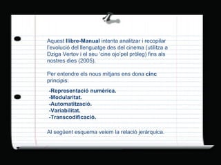 Aquest  llibre-Manual  intenta analitzar i recopilar l’evolució del llenguatge des del cinema (utilitza a Dziga Vertov i el seu ‘cine ojo’pel pròleg) fins als nostres dies (2005). Per entendre els nous mitjans ens dona  cinc  principis: -Representació numèrica. -Modularitat. -Automatització. -Variabilitat. -Transcodificació. Al següent esquema veiem la relació jeràrquica. 