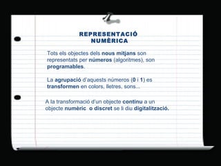REPRESENTACIÓ  NUMÈRICA Tots els objectes dels  nous mitjans  son representats per  números  (algoritmes), son  programables . La  agrupació  d’aquests números ( 0  i  1 ) es  transformen  en colors, lletres, sons...  A la transformació d’un objecte  continu  a un objecte  numèric  o discret  se li diu  digitalització. 