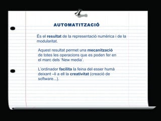 AUTOMATITZACIÓ És el  resultat  de la representació numèrica i de la modularitat. Aquest resultat permet una  mecanització  de totes les operacions que es poden fer en el marc dels ‘New media’. L’ordinador  facilita  la feina del esser humà  deixant –li a ell la  creativitat  (creació de software...). 