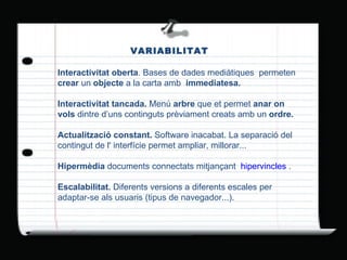VARIABILITAT Interactivitat oberta . Bases de dades mediàtiques  permeten  crear  un  objecte  a la carta amb  immediatesa. Interactivitat tancada.  Menú  arbre  que et permet  anar on vols  dintre d’uns continguts prèviament creats amb un  ordre. Actualització constant.  Software inacabat. La separació del contingut de l' interfície permet ampliar, millorar... Hipermèdia  documents connectats mitjançant   hipervincles  . Escalabilitat.  Diferents versions a diferents escales per adaptar-se als usuaris (tipus de navegador...). 