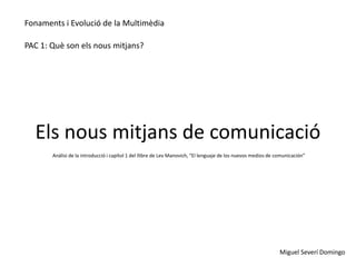 Fonaments i Evolució de la Multimèdia

PAC 1: Què son els nous mitjans?




  Els nous mitjans de comunicació
       Anàlisi de la introducció i capítol 1 del llibre de Lev Manovich, “El lenguaje de los nuevos medios de comunicación”




                                                                                                               Miguel Severí Domingo
 