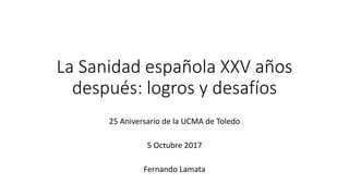 La Sanidad española XXV años
después: logros y desafíos
25 Aniversario de la UCMA de Toledo
5 Octubre 2017
Fernando Lamata
 