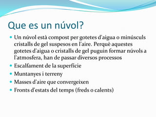 Que es un núvol?
 Un núvol està compost per gotetes d'aigua o minúsculs
    cristalls de gel suspesos en l'aire. Perquè aquestes
    gotetes d'aigua o cristalls de gel puguin formar núvols a
    l'atmosfera, han de passar diversos processos
   Escalfament de la superfície
   Muntanyes i terreny
   Masses d'aire que convergeixen
   Fronts d'estats del temps (freds o calents)
 