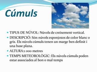Cúmuls
 TIPUS DE NÚVOL: Núvols de creixement vertical.
 DESCRIPCIÓ: Són núvols esponjosos de color blanc o
  gris. Els núvols cúmuls tenen un marge ben definit i
  una base plana.
 ALTURA:1 000 metres
 TEMPS METEOROLÒGIC: Els núvols cúmuls poden
  estar associades al bon o mal temps
 