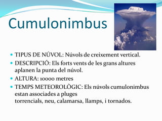 Cumulonimbus
 TIPUS DE NÚVOL: Núvols de creixement vertical.
 DESCRIPCIÓ: Els forts vents de les grans altures
  aplanen la punta del núvol.
 ALTURA: 10000 metres
 TEMPS METEOROLÒGIC: Els núvols cumulonimbus
  estan associades a pluges
  torrencials, neu, calamarsa, llamps, i tornados.
 