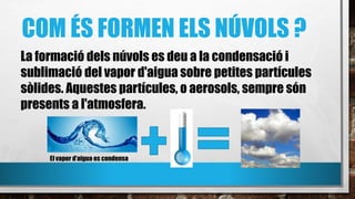 COM ÉS FORMEN ELS NÚVOLS ?
La formació dels núvols es deu a la condensació i
sublimació del vapor d'aigua sobre petites partícules
sòlides. Aquestes partícules, o aerosols, sempre són
presents a l'atmosfera.
El vapor d’aigua es condensa
 