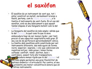 el saxòfon El saxòfon és un instrument de vent que, tot i estar construït en metall, normalment bronze o llautó, pertany, com la  flauta travessera , a la família d'instruments de vent-fusta. En el cas del saxòfon, això es deu bàsicament a que aquest també disposa d'una llengüeta batent com la del  clarinet .  La llengüeta del saxòfon és més ampla i sòlida que la del  clarinet , la qual cosa fa que la seva embocadura hagi de ser menys rígida i, per tant, precisi d'una capacitat respiratòria més gran. El seu cos és de perforació aproximadament cònica. La família dels saxòfons està constituïda per set instruments diferents, dos més aguts de forma recta: soparien i soprano, i cinc que cobreixen els registres mitjos i més greus i tenen forma corbada: contralt, tenor, baríton, baix i contrabaix, essent tots ells transpositors.  L'embocadura menys rígida que la del  clarinet  i el cos més ample permeten una gran flexibilitat de matisos dinàmics i d'articulació. Per contra, el seu so presenta una menor concentració sonora que en d'altres instruments  