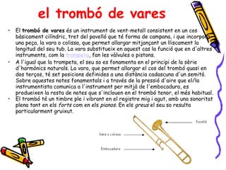 el trombó de vares El  trombó de vares  és un instrument de vent-metall consistent en un cos bàsicament cilíndric, tret del pavelló que té forma de campana, i que incorpora una peça, la vara o colissa, que permet allargar mitjançant un lliscament la longitud del seu tub. La vara substitueix en aquest cas la funció que en d'altres instruments, com la  trompeta , fan les vàlvules o pistons. A l'igual que la trompeta, el seu so es fonamenta en el principi de la sèrie d'harmònics naturals. La vara, que permet allargar el cos del trombó quasi en dos terços, té set posicions definides a una distància cadascuna d'un semitò. Sobre aquestes notes fonamentals i a través de la pressió d'aire que el/la instrumentista comunica a l'instrument per mitjà de l'embocadura, es produeixen la resta de notes que s'inclouen en el trombó tenor, el més habitual.  El trombó té un timbre ple i vibrant en el registre mig i agut, amb una sonoritat plena tant en els  forts  com en els  pianos . En els  greus  el seu so resulta particularment gruixut.  