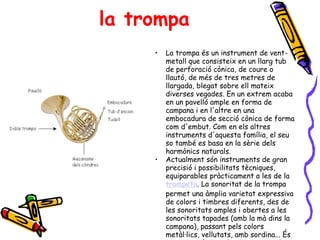la trompa La trompa és un instrument de vent-metall que consisteix en un llarg tub de perforació cònica, de coure o llautó, de més de tres metres de llargada, blegat sobre ell mateix diverses vegades. En un extrem acaba en un pavelló ample en forma de campana i en l'altre en una embocadura de secció cònica de forma com d'embut. Com en els altres instruments d'aquesta família, el seu so també es basa en la sèrie dels harmònics naturals.  Actualment són instruments de gran precisió i possibilitats tècniques, equiparables pràcticament a les de la  trompeta . La sonoritat de la trompa permet una àmplia varietat expressiva de colors i timbres diferents, des de les sonoritats amples i obertes a les sonoritats tapades (amb la mà dins la campana), passant pels colors metàl·lics, vellutats, amb sordina... És per tot això, que els compositors de totes les èpoques li han dedicat un paper important dins les seves obres orquestrals. 