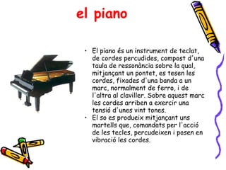 el piano El piano és un instrument de teclat, de cordes percudides, compost d'una taula de ressonància sobre la qual, mitjançant un pontet, es tesen les cordes, fixades d'una banda a un marc, normalment de ferro, i de l'altra al claviller. Sobre aquest marc les cordes arriben a exercir una tensió d'unes vint tones. El so es produeix mitjançant uns martells que, comandats per l'acció de les tecles, percudeixen i posen en vibració les cordes. 