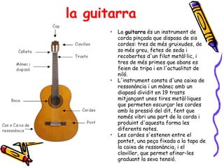 la guitarra La  guitarra  és un instrument de corda pinçada que disposa de sis cordes: tres de més gruixudes, de so més greu, fetes de seda i recobertes d'un filat metàl·lic, i tres de més primes que abans es feien de tripa i en l'actualitat de niló. L'instrument consta d'una caixa de ressonància i un mànec amb un diapasó dividit en 19 trasts mitjançant unes tires metàl·liques que permeten escurçar les cordes amb la pressió del dit, fent que només vibri una part de la corda i produint d'aquesta forma les diferents notes. Les cordes s'estenen entre el pontet, una peça fixada a la tapa de la caixa de ressonància, i el claviller, que permet afinar-les graduant la seva tensió. 