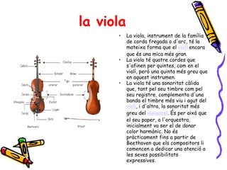 la viola La viola, instrument de la família de corda fregada o d'arc, té la mateixa forma que el  violí  encara que és una mica més gran.  La viola té quatre cordes que s'afinen per quintes, com en el violí, però una quinta més greu que en aquest instrumen. La viola té una sonoritat càlida que, tant pel seu timbre com pel seu registre, complementa d'una banda el timbre més viu i agut del  violí , i d'altra, la sonoritat més greu del  violoncel . És per això que el seu paper, a l'orquestra, inicialment va ser el de donar color harmònic. No és pràcticament fins a partir de Beethoven que els compositors li comencen a dedicar una atenció a les seves possibilitats expressives. 